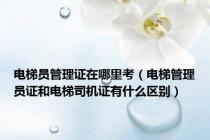 电梯员管理证在哪里考（电梯管理员证和电梯司机证有什么区别）