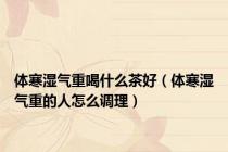 体寒湿气重喝什么茶好（体寒湿气重的人怎么调理）