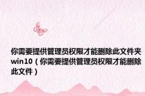 你需要提供管理员权限才能删除此文件夹win10（你需要提供管理员权限才能删除此文件）