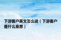 下游客户英文怎么说（下游客户是什么意思）