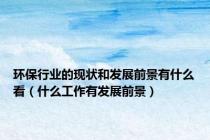 环保行业的现状和发展前景有什么看（什么工作有发展前景）