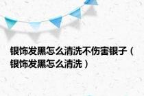银饰发黑怎么清洗不伤害银子（银饰发黑怎么清洗）