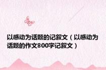 以感动为话题的记叙文（以感动为话题的作文800字记叙文）