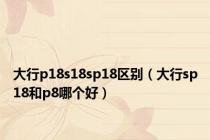 大行p18s18sp18区别（大行sp18和p8哪个好）