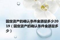 固定资产的确认条件金额是多少2019（固定资产的确认条件金额是多少）