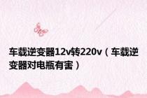 车载逆变器12v转220v（车载逆变器对电瓶有害）