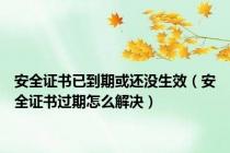 安全证书已到期或还没生效（安全证书过期怎么解决）