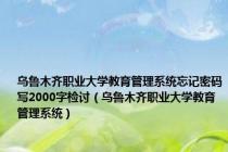 乌鲁木齐职业大学教育管理系统忘记密码写2000字检讨（乌鲁木齐职业大学教育管理系统）