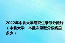 2022年中北大学研究生录取分数线（中北大学一本批次录取分数线是多少）