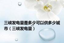三峡发电量是多少可以供多少城市（三峡发电量）