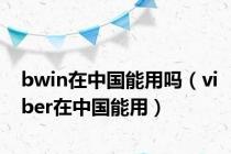 bwin在中国能用吗（viber在中国能用）