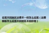 设置不同地区运费不一样怎么设置（运费模板怎么设置不同地区不同价格）