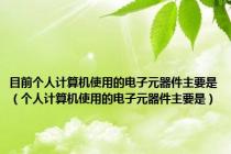 目前个人计算机使用的电子元器件主要是（个人计算机使用的电子元器件主要是）