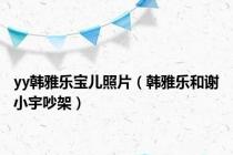 yy韩雅乐宝儿照片（韩雅乐和谢小宇吵架）