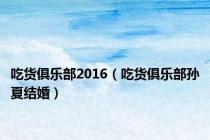 吃货俱乐部2016（吃货俱乐部孙夏结婚）