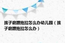 孩子磨蹭拖拉怎么办幼儿园（孩子磨蹭拖拉怎么办）