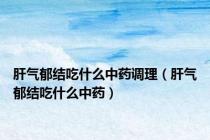 肝气郁结吃什么中药调理（肝气郁结吃什么中药）