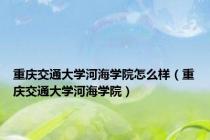 重庆交通大学河海学院怎么样（重庆交通大学河海学院）