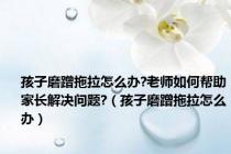 孩子磨蹭拖拉怎么办?老师如何帮助家长解决问题?（孩子磨蹭拖拉怎么办）