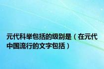 元代科举包括的级别是（在元代中国流行的文字包括）