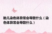 胎儿染色体异常会导致什么（染色体异常会导致什么）