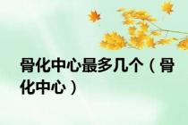 骨化中心最多几个（骨化中心）