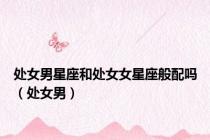 处女男星座和处女女星座般配吗（处女男）
