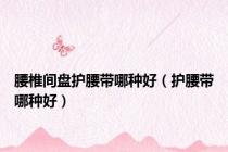 腰椎间盘护腰带哪种好（护腰带哪种好）