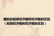 国航的超级经济舱和经济舱的区别（超级经济舱和经济舱的区别）