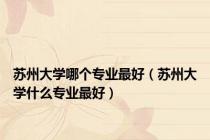 苏州大学哪个专业最好（苏州大学什么专业最好）