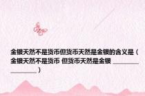 金银天然不是货币但货币天然是金银的含义是（金银天然不是货币 但货币天然是金银 __________________）