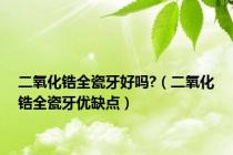 二氧化锆全瓷牙好吗?（二氧化锆全瓷牙优缺点）