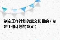 制定工作计划的意义和目的（制定工作计划的意义）