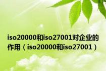 iso20000和iso27001对企业的作用（iso20000和iso27001）