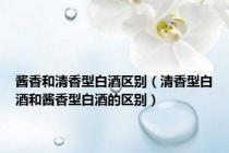 酱香和清香型白酒区别（清香型白酒和酱香型白酒的区别）