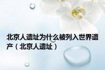 北京人遗址为什么被列入世界遗产（北京人遗址）
