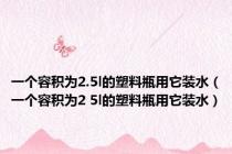 一个容积为2.5l的塑料瓶用它装水（一个容积为2 5l的塑料瓶用它装水）