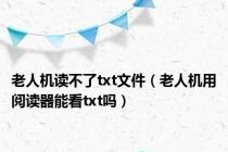 老人机读不了txt文件（老人机用阅读器能看txt吗）
