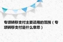 专项转移支付主要适用的范围（专项转移支付是什么意思）
