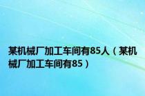 某机械厂加工车间有85人（某机械厂加工车间有85）