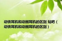 动铁耳机和动圈耳机的区别 贴吧（动铁耳机和动圈耳机的区别）