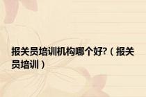 报关员培训机构哪个好?（报关员培训）