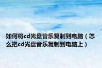 如何将cd光盘音乐复制到电脑（怎么把cd光盘音乐复制到电脑上）