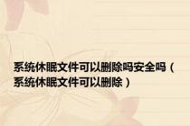 系统休眠文件可以删除吗安全吗（系统休眠文件可以删除）