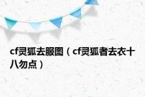 cf灵狐去服图（cf灵狐者去衣十八勿点）