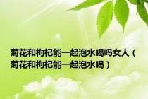 菊花和枸杞能一起泡水喝吗女人（菊花和枸杞能一起泡水喝）