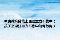 中班教育随笔上课注意力不集中（孩子上课注意力不集中如何教育）