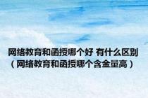 网络教育和函授哪个好 有什么区别（网络教育和函授哪个含金量高）
