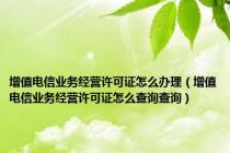 增值电信业务经营许可证怎么办理（增值电信业务经营许可证怎么查询查询）