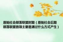 原始社会部落联盟时期（原始社会后期 部落联盟首领主要是通过什么方式产生）